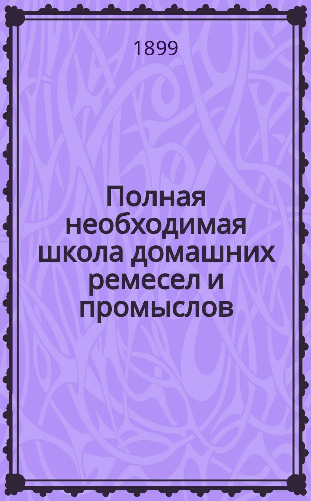 Полная необходимая школа домашних ремесел и промыслов : Практ. попул. руководство к полнейшему изуч. и пр-ву без посторон. указания ремесел, промыслов и рукоделий... : Полн. и основат. изуч. более 150 ремесел промыслов и рукоделий : Сост. кружком специалистов по послед. новейшим иностр. и рус. источникам, под общ. ред. П.Ф. Симоненко
