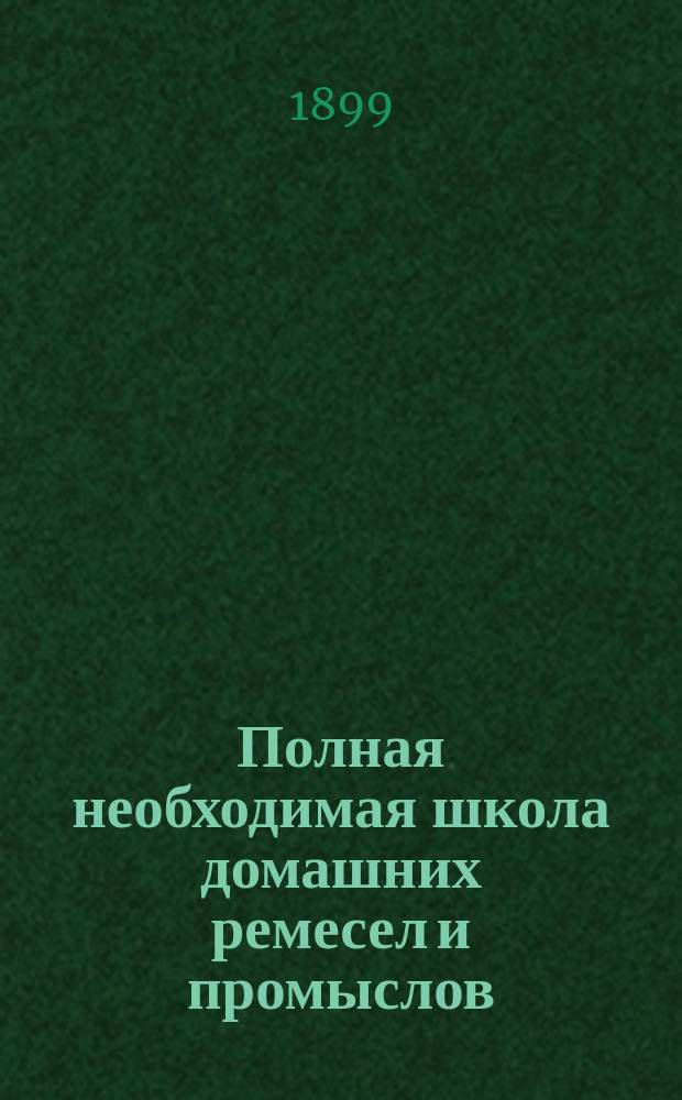 Полная необходимая школа домашних ремесел и промыслов : Практ. попул. руководство к полнейшему изуч. и пр-ву без посторон. указания ремесел, промыслов и рукоделий... Полн. и основат. изуч. более 150 ремесел промыслов и рукоделий Сост. кружком специалистов по послед. новейшим иностр. и рус. источникам, под общ. ред. П.Ф. Симоненко. Т. 2
