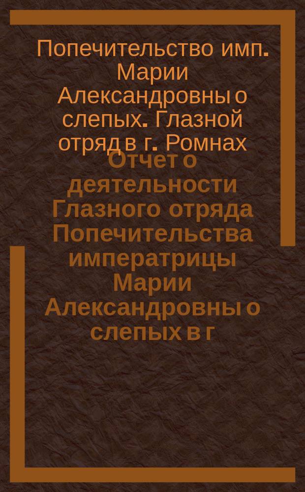 Отчет о деятельности Глазного отряда Попечительства императрицы Марии Александровны о слепых в г. Ромнах Полтавской губернии...