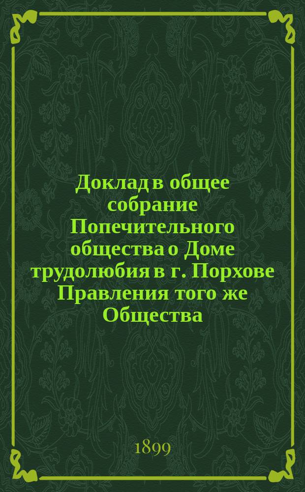Доклад в общее собрание Попечительного общества о Доме трудолюбия в г. Порхове Правления того же Общества... ... [за время от 10 февраля 1898 г. по 9 февраля 1899 года]