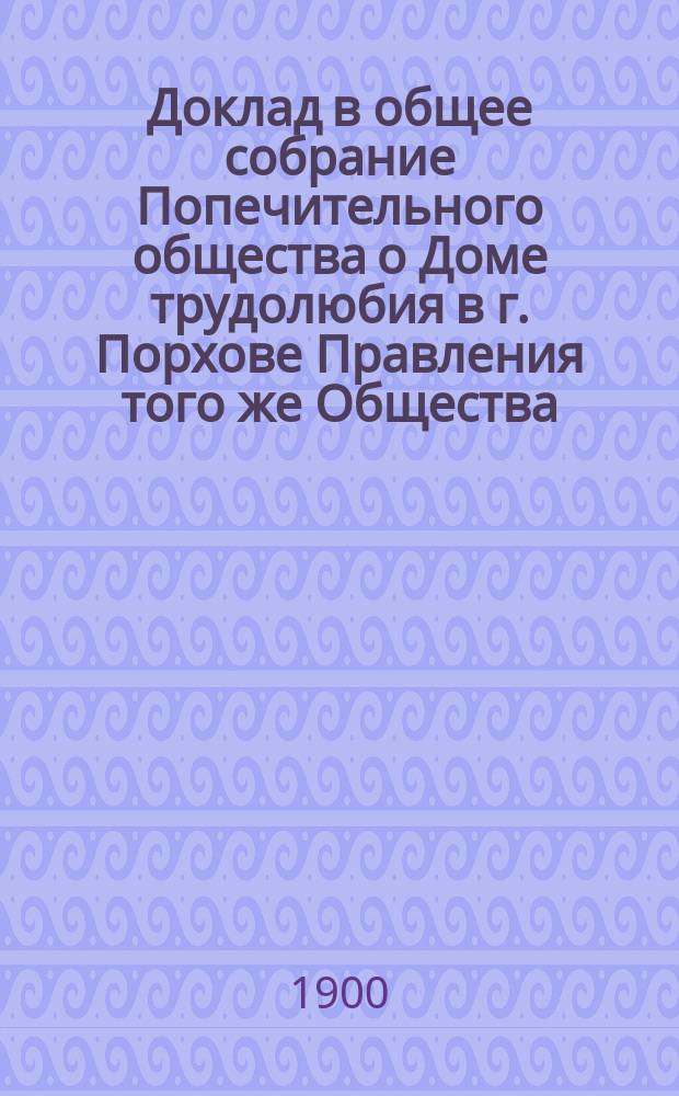 Доклад в общее собрание Попечительного общества о Доме трудолюбия в г. Порхове Правления того же Общества... ... [за время от 10 февраля 1899 года по 9 февраля 1900 года]