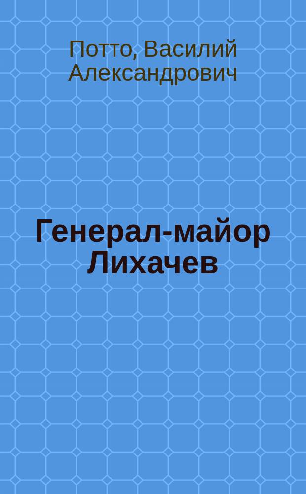 Генерал-майор Лихачев : Отрывок из кн. того же авт. "Кавказская война в отдельных очерках, эпизодах, легендах и биографиях"