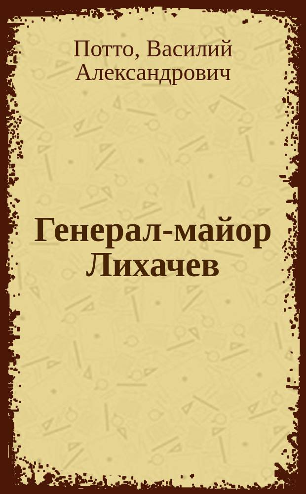 Генерал-майор Лихачев : Отрывок из кн. того же авт. "Кавказская война в отдельных очерках, эпизодах, легендах и биографиях"