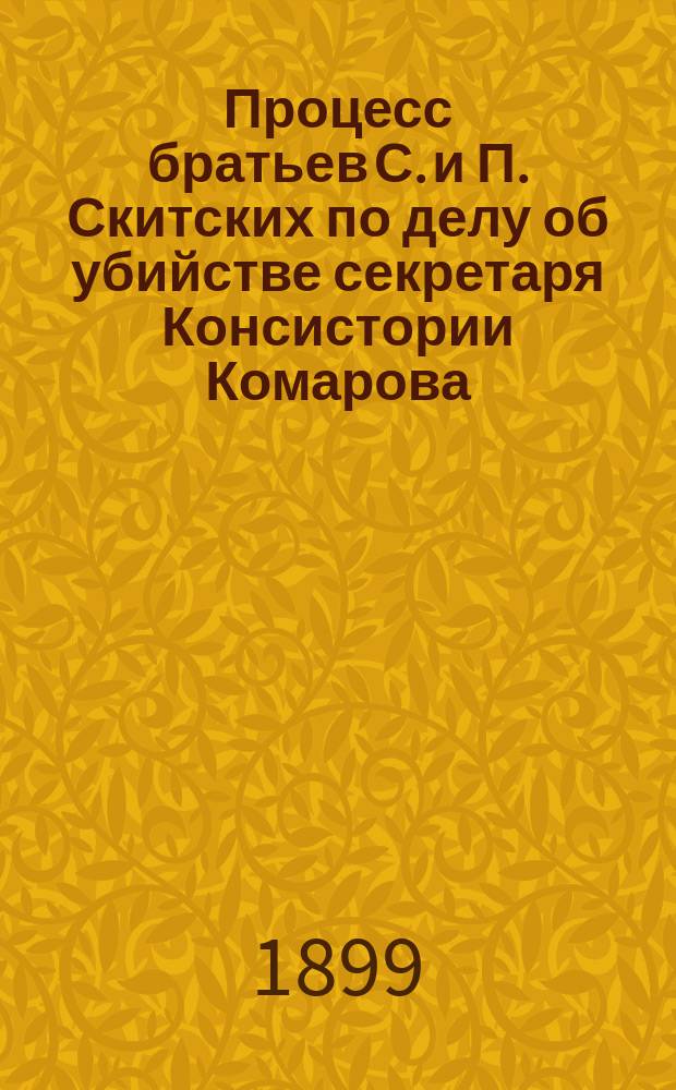 Процесс братьев С. и П. Скитских по делу об убийстве секретаря Консистории Комарова : С портр. братьев Скитских, планом местности и полными речами защитников Зеленского, Куликова и Карабчевского