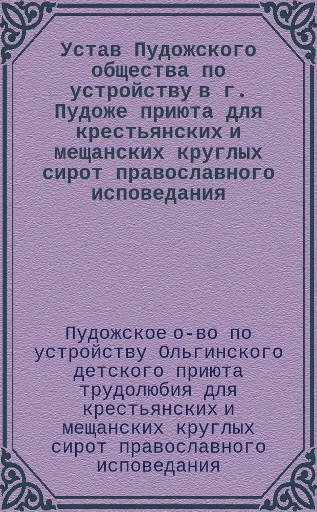 Устав Пудожского общества по устройству в г. Пудоже приюта для крестьянских и мещанских круглых сирот православного исповедания : Утв. 29 мая 1899 г