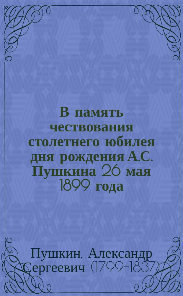 В память чествования столетнего юбилея дня рождения А.С. Пушкина 26 мая 1899 года : Сб. стихотворений с крат. биогр. очерком