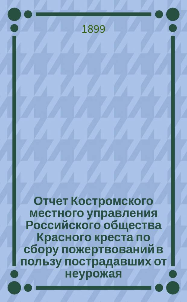 Отчет Костромского местного управления Российского общества Красного креста по сбору пожертвований в пользу пострадавших от неурожая... с 1-го апреля 1898 года по 1-е апреля 1899 года
