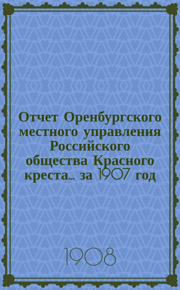 Отчет Оренбургского местного управления Российского общества Красного креста... ... за 1907 год