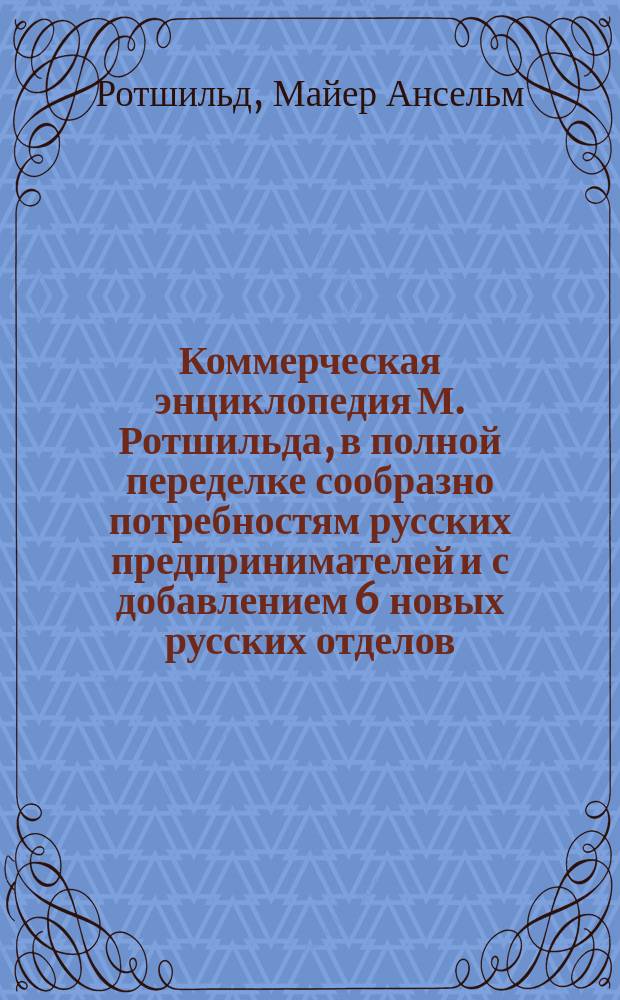 Коммерческая энциклопедия М. Ротшильда, в полной переделке сообразно потребностям русских предпринимателей и с добавлением 6 новых русских отделов : Настол. справ. кн. по всем отраслям коммерч. знаний. Т. 1-4