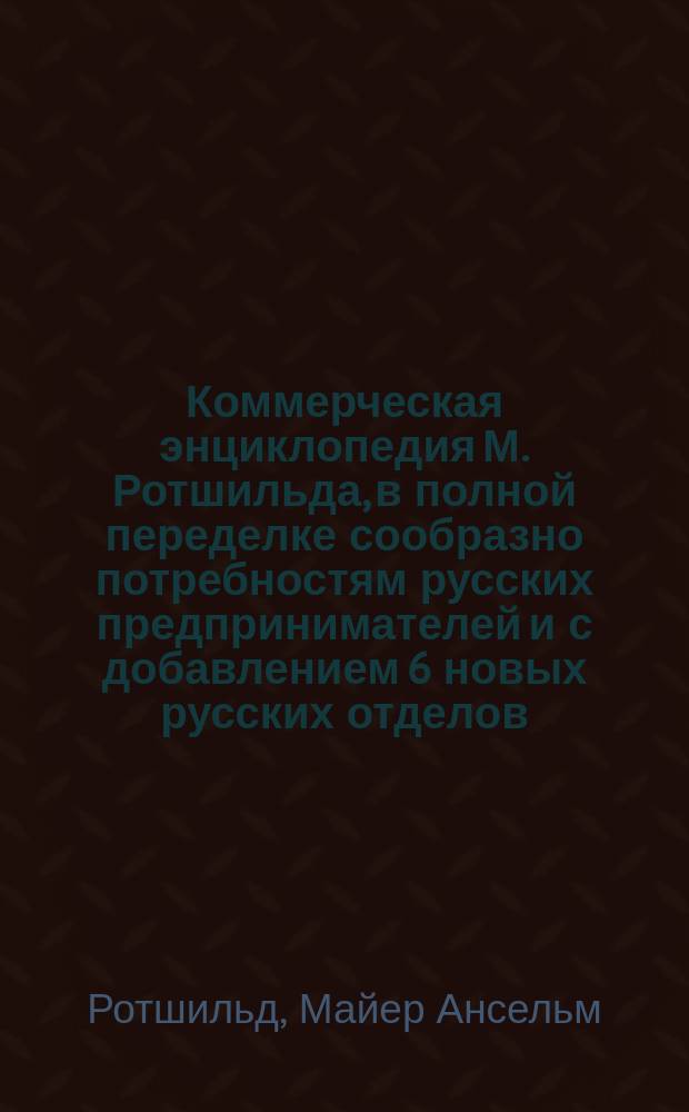 Коммерческая энциклопедия М. Ротшильда, в полной переделке сообразно потребностям русских предпринимателей и с добавлением 6 новых русских отделов : Настол. справ. кн. по всем отраслям коммерч. знаний. Т. 1-2