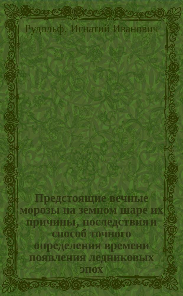 Предстоящие вечные морозы на земном шаре их причины, последствия и способ точного определения времени появления ледниковых эпох : Общедоступ. изложение