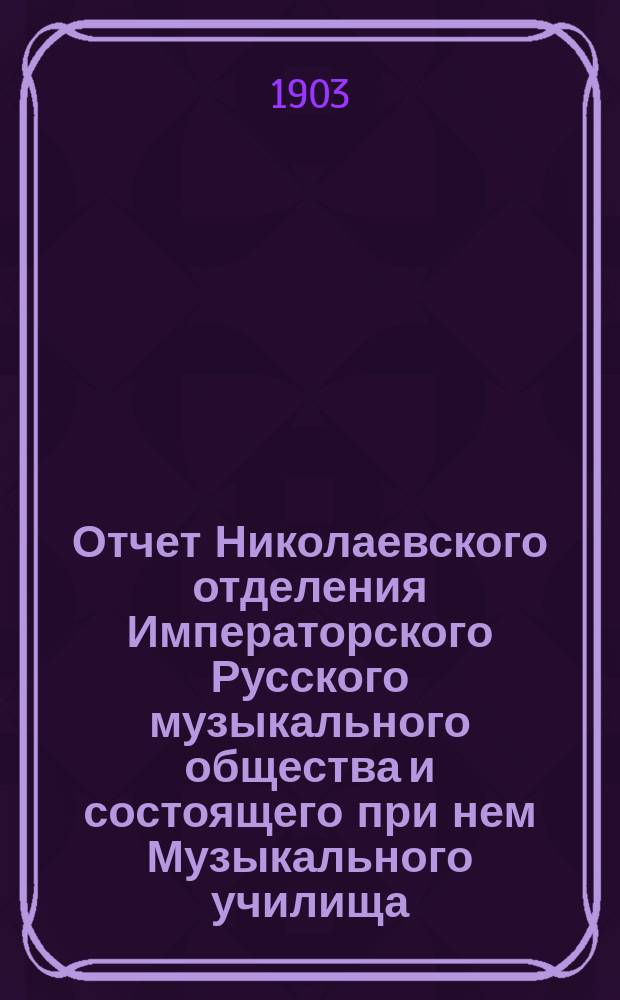 Отчет Николаевского отделения Императорского Русского музыкального общества и состоящего при нем Музыкального училища... за 1902-1903 год