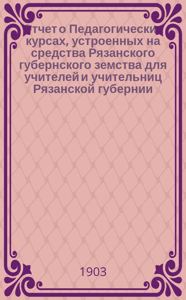 Отчет о Педагогических курсах, устроенных на средства Рязанского губернского земства для учителей и учительниц Рязанской губернии, при Александровской учительской семинарии в г. Рязани... ... со 2-го по 21-е июня 1903 года