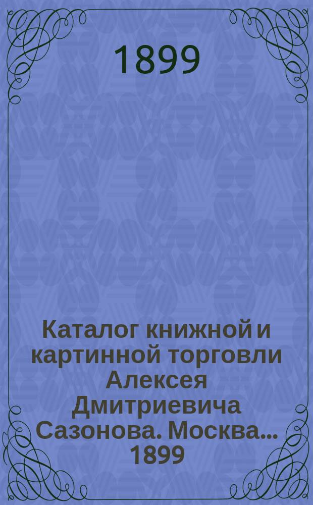 Каталог книжной и картинной торговли Алексея Дмитриевича Сазонова. Москва... ... [1899]