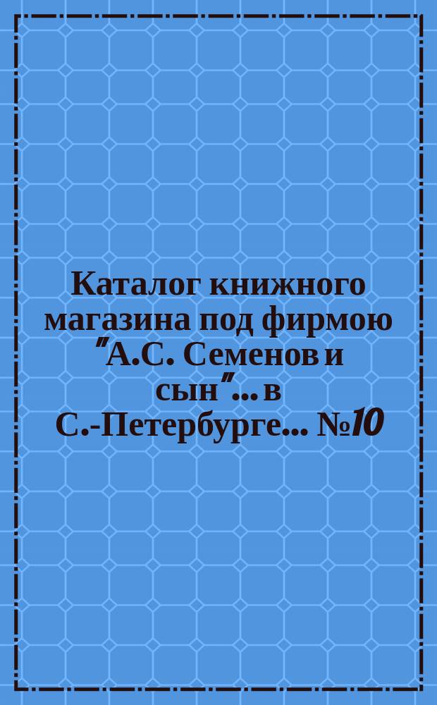 Каталог книжного магазина под фирмою "А.С. Семенов и сын"... в С.-Петербурге... № 10 : Русские исторические книги, брошюры и иллюстриров. издания