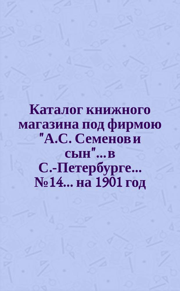 Каталог книжного магазина под фирмою "А.С. Семенов и сын"... в С.-Петербурге... № 14 ... на 1901 год
