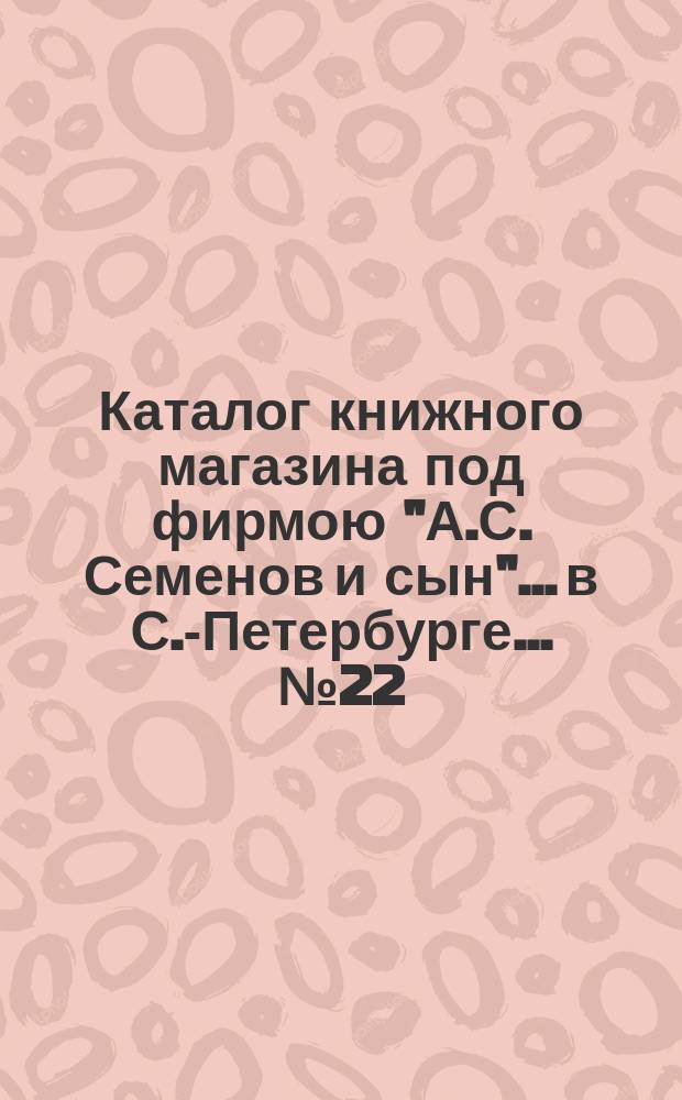 Каталог книжного магазина под фирмою "А.С. Семенов и сын"... в С.-Петербурге... № 22 : Технология, математика, пчеловодство, скотоводство, садоводство, лесоводство, рыболовство и птицеводство