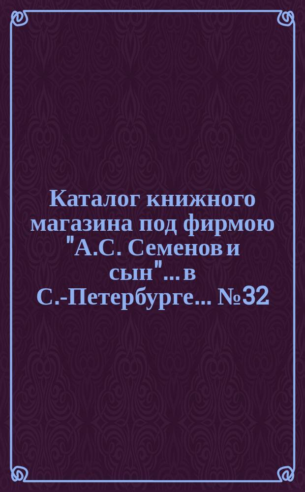 Каталог книжного магазина под фирмою "А.С. Семенов и сын"... в С.-Петербурге... № 32 : Театральные пьесы, сочинения о музыке, театре и пении и русские исторические книги и брошюры