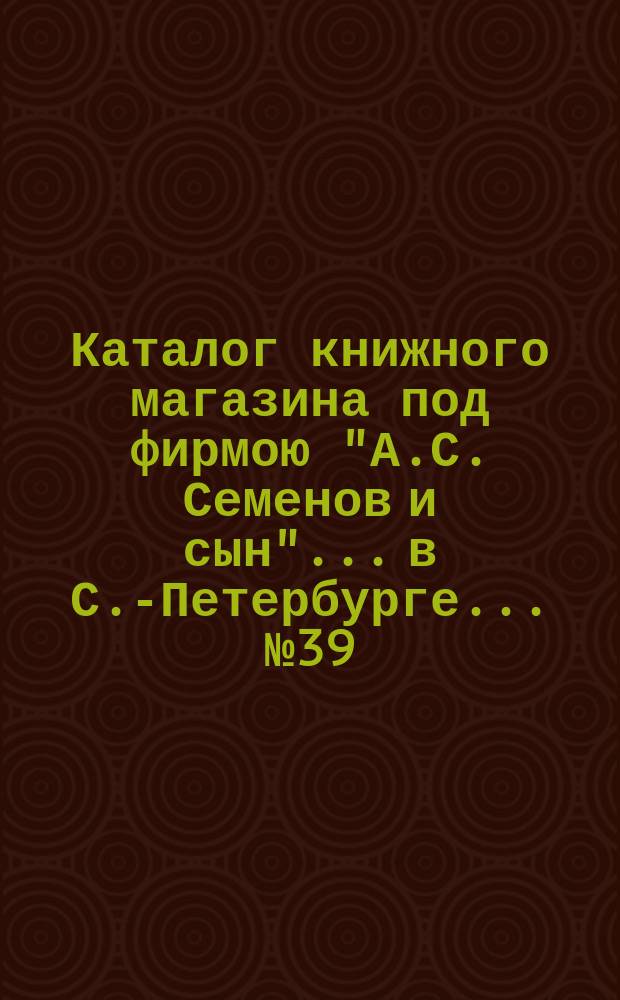 Каталог книжного магазина под фирмою "А.С. Семенов и сын"... в С.-Петербурге... № 39 : Богословие, раскол, философия, педагогика, психология и медицина