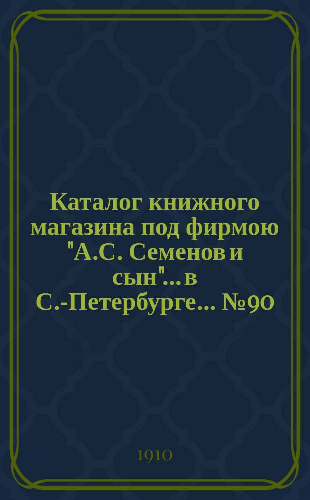 Каталог книжного магазина под фирмою "А.С. Семенов и сын"... в С.-Петербурге... № 90 : Железные дороги, архитектура, инженерное искусство, отопление и вентиляция, геодезия, портовые сооружения, орошения, осушения, воздухоплавание, обыкновенные дороги, промышленность