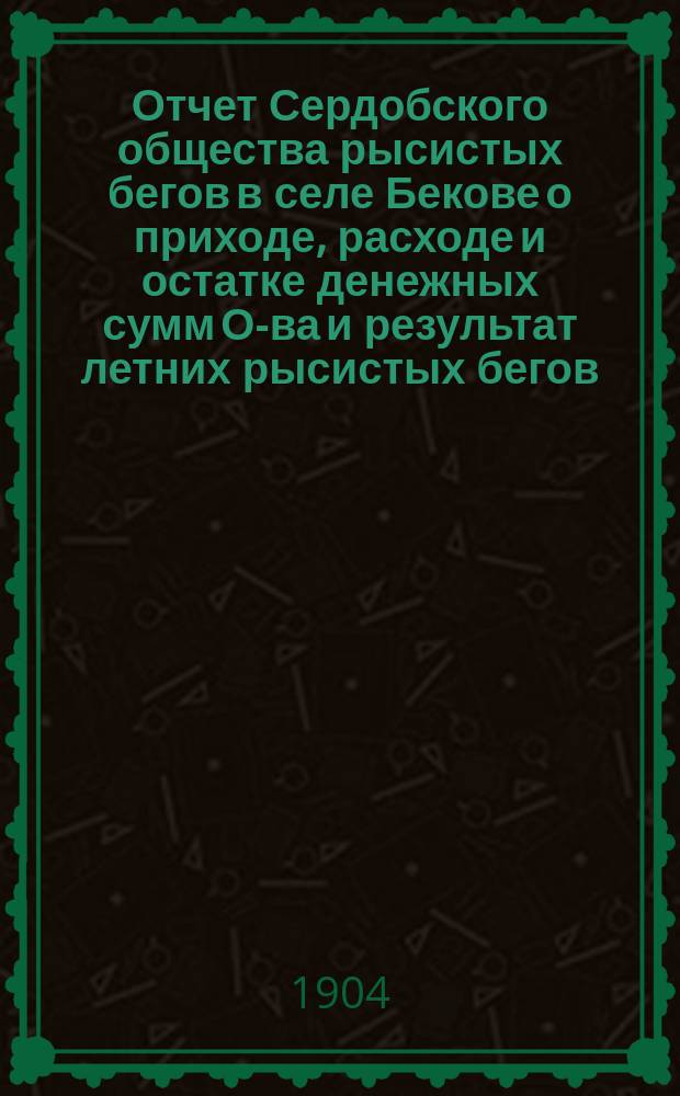 Отчет Сердобского общества рысистых бегов в селе Бекове о приходе, расходе и остатке денежных сумм О-ва и результат летних рысистых бегов, бывших в селе Бекове... ... за 1904 год