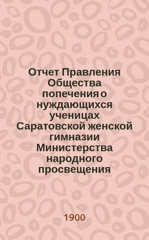 Отчет Правления Общества попечения о нуждающихся ученицах Саратовской женской гимназии Министерства народного просвещения... ... за 1899 (9-й) год