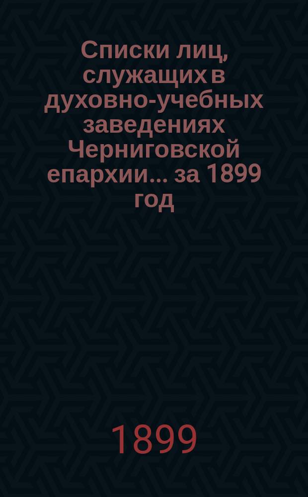 Списки лиц, служащих в духовно-учебных заведениях Черниговской епархии... ... [за 1899 год]
