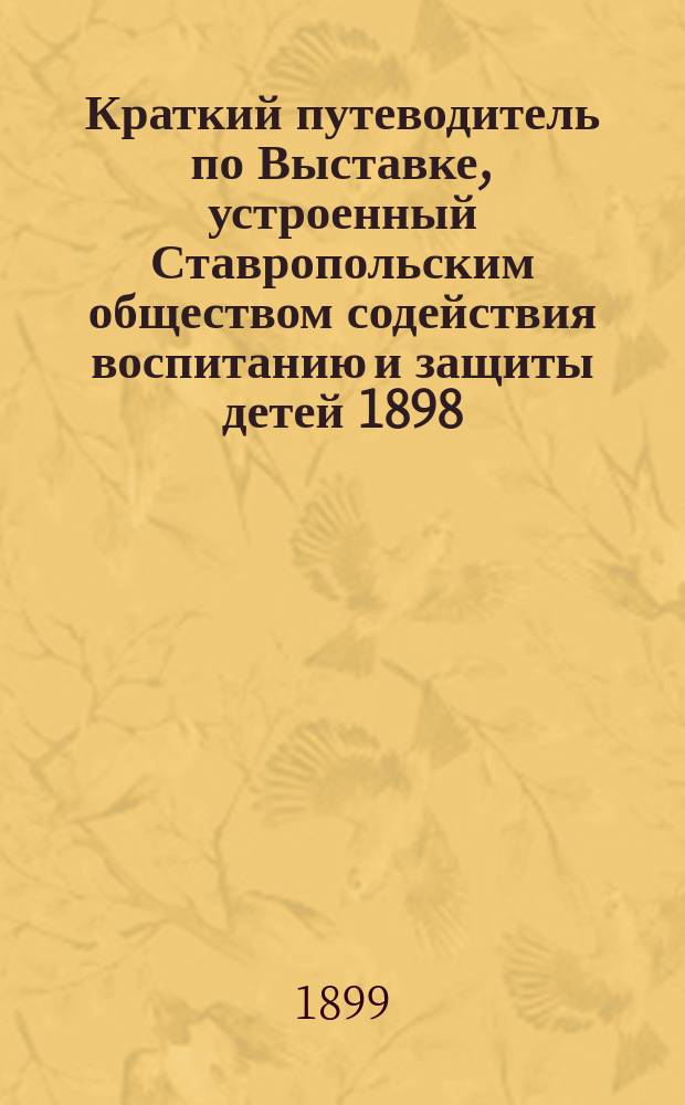 Краткий путеводитель по Выставке, устроенный Ставропольским обществом содействия воспитанию и защиты детей 1898/9 года : Ч. 1-2. Добавление... : Добавление...