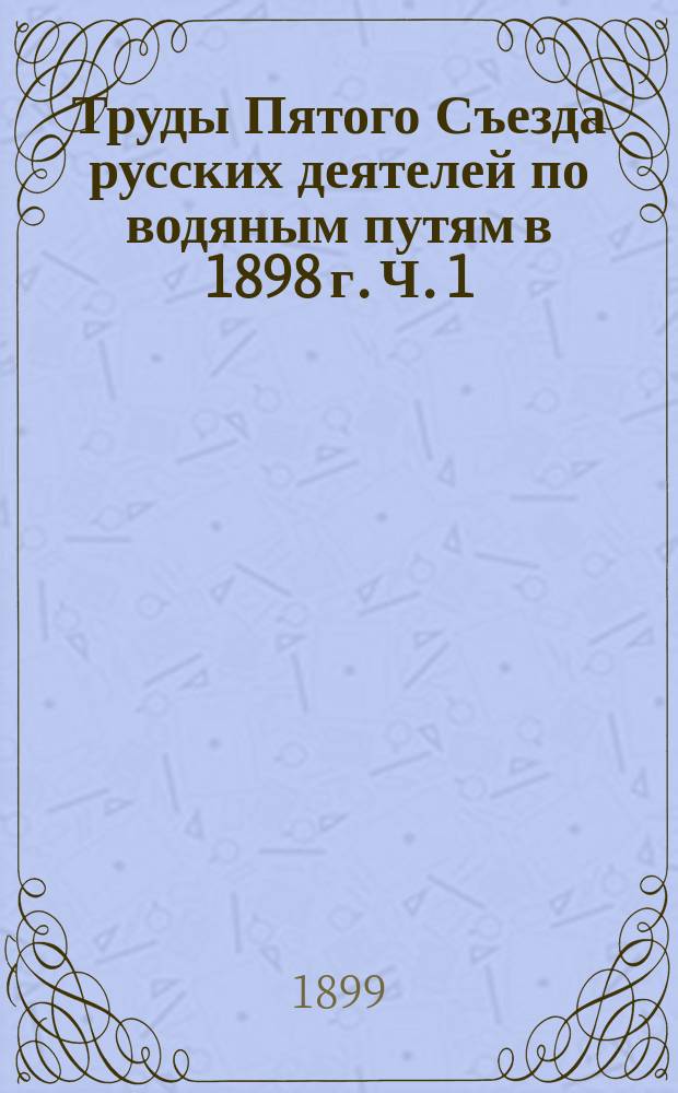 Труды Пятого Съезда русских деятелей по водяным путям в 1898 г. Ч. 1