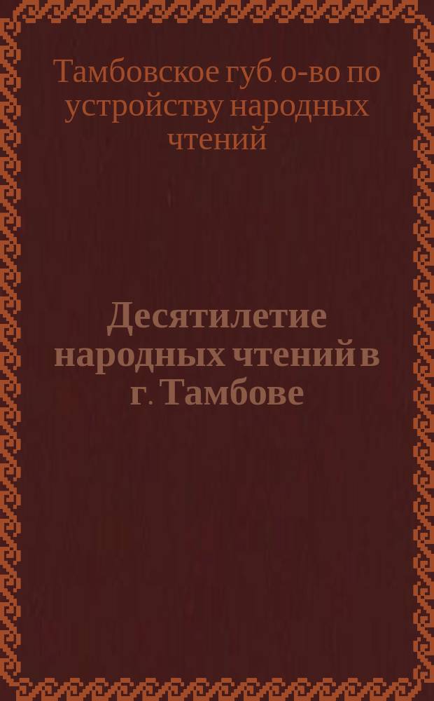 Десятилетие народных чтений в г. Тамбове : 1890-1900 г. : Крат. очерк возникновения и деятельности О-ва по устройству нар. чтений в г. Тамбове и Тамбов. губ. по отчетам за 1893-1899 гг