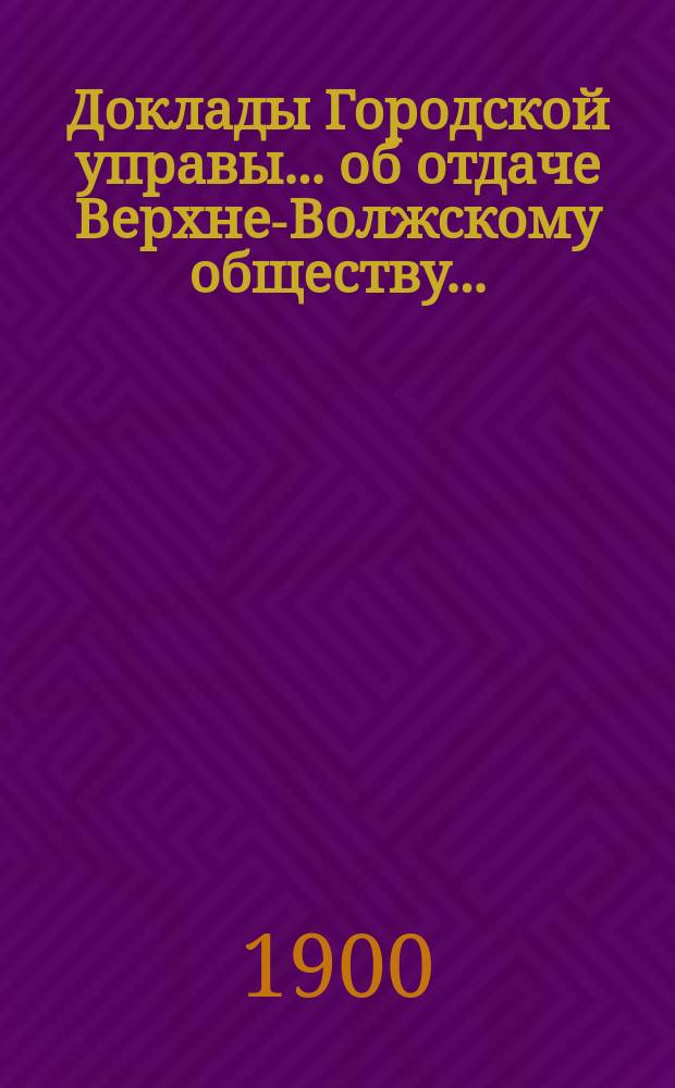 Доклады Городской управы... ... об отдаче Верхне-Волжскому обществу... : ... об отдаче Верхне-Волжскому обществу железнодорожных материалов в аренду берега Волги по шоссе от С.-Петербургской заставы до Тюремного переулка. Авг. 12-го дня 1900 г. [и др. доклады]