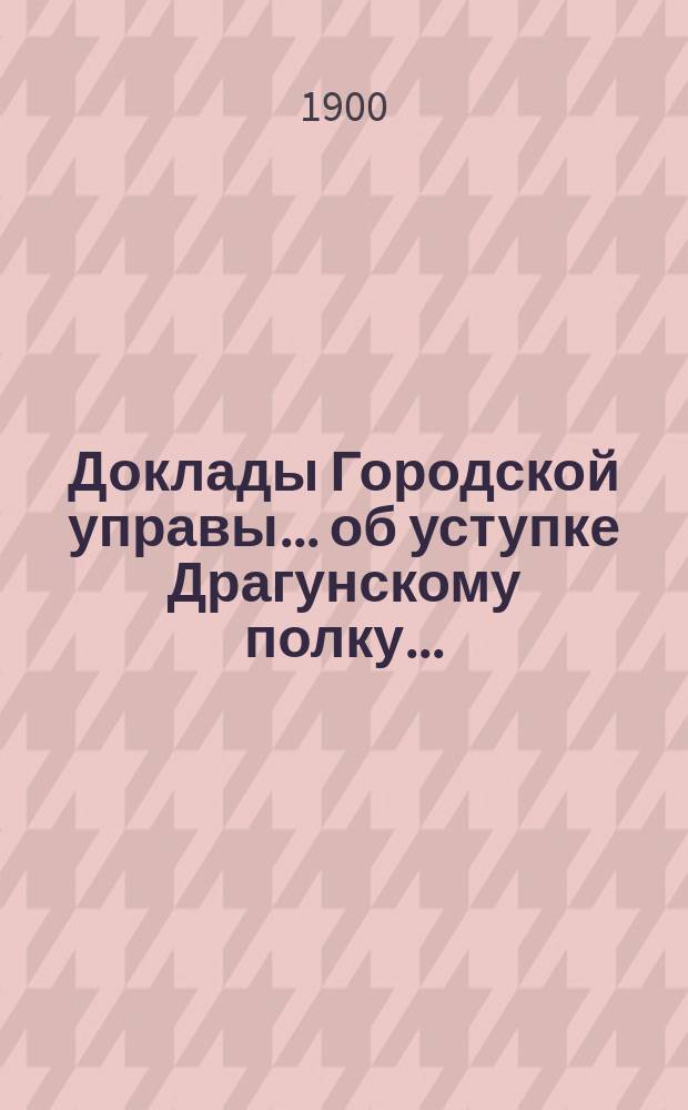 Доклады Городской управы... ... об уступке Драгунскому полку... : ... об уступке Драгунскому полку безвозмездно участка земли для постройки полковой церкви. 4 окт. 1900 г. [и др. доклады]