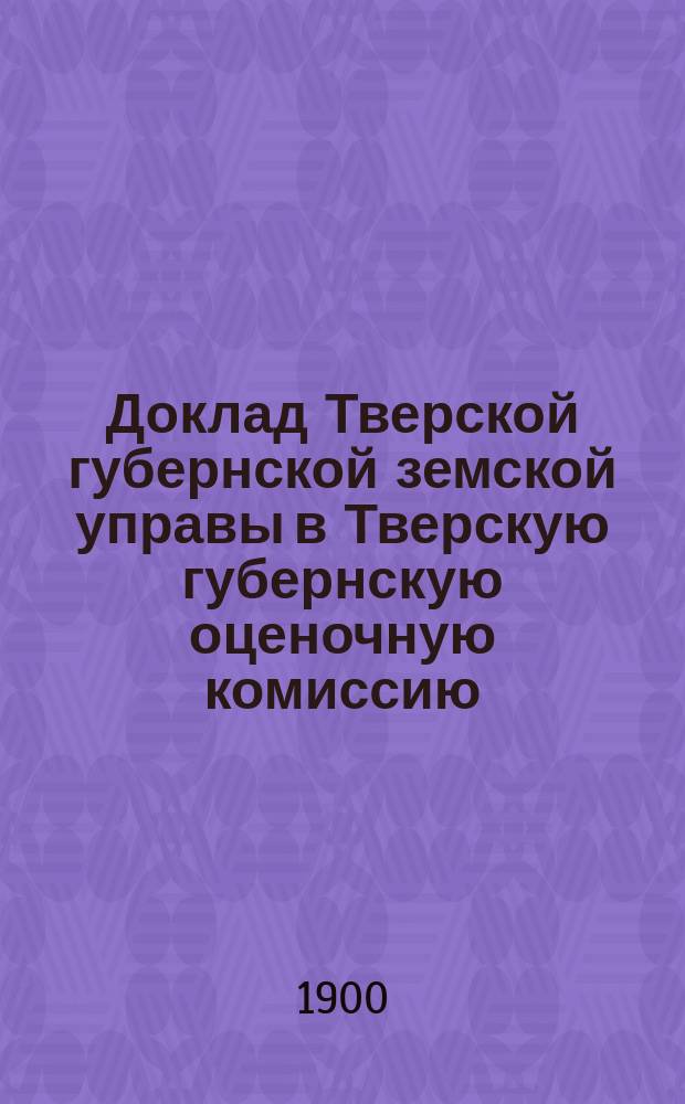 Доклад Тверской губернской земской управы в Тверскую губернскую оценочную комиссию... ... [1900 г.]