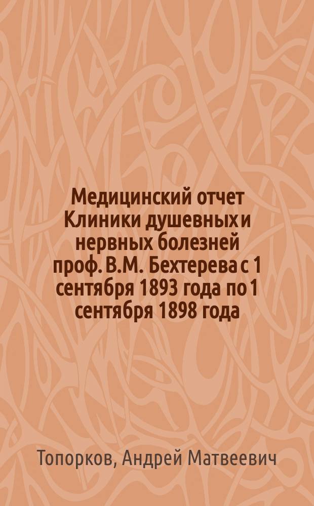 Медицинский отчет Клиники душевных и нервных болезней проф. В.М. Бехтерева с 1 сентября 1893 года по 1 сентября 1898 года : Дис. на степ. д-ра мед. А.М. Топоркова