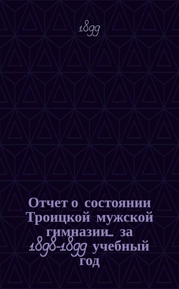 Отчет о состоянии Троицкой мужской гимназии... за 1898-1899 учебный год