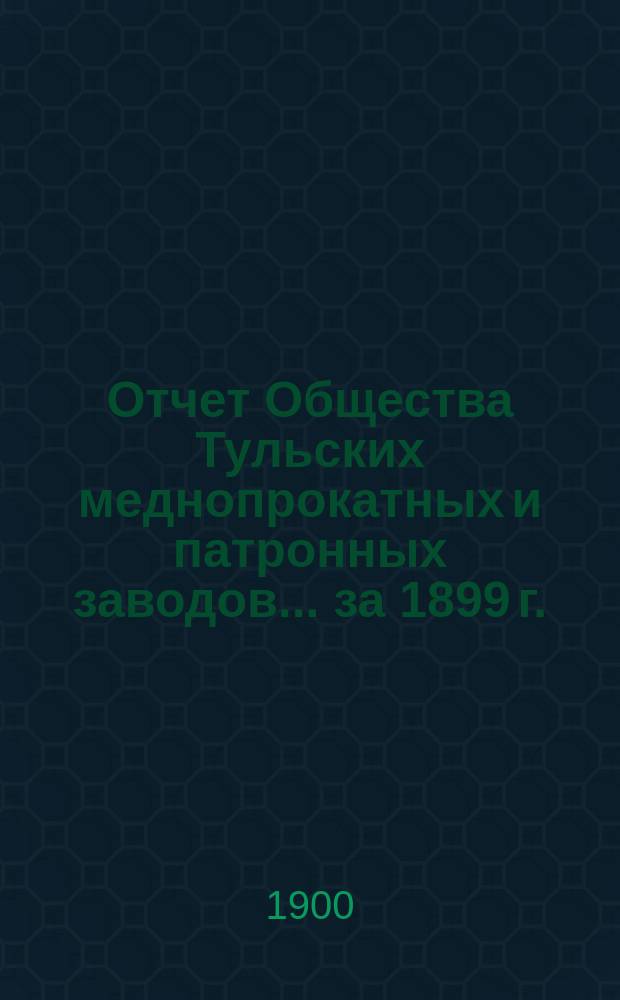 Отчет Общества Тульских меднопрокатных и патронных заводов... за 1899 г.