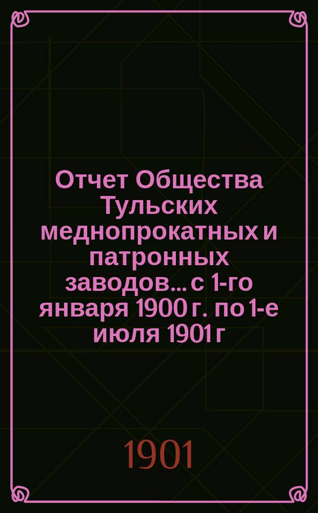Отчет Общества Тульских меднопрокатных и патронных заводов... с 1-го января 1900 г. по 1-е июля 1901 г.