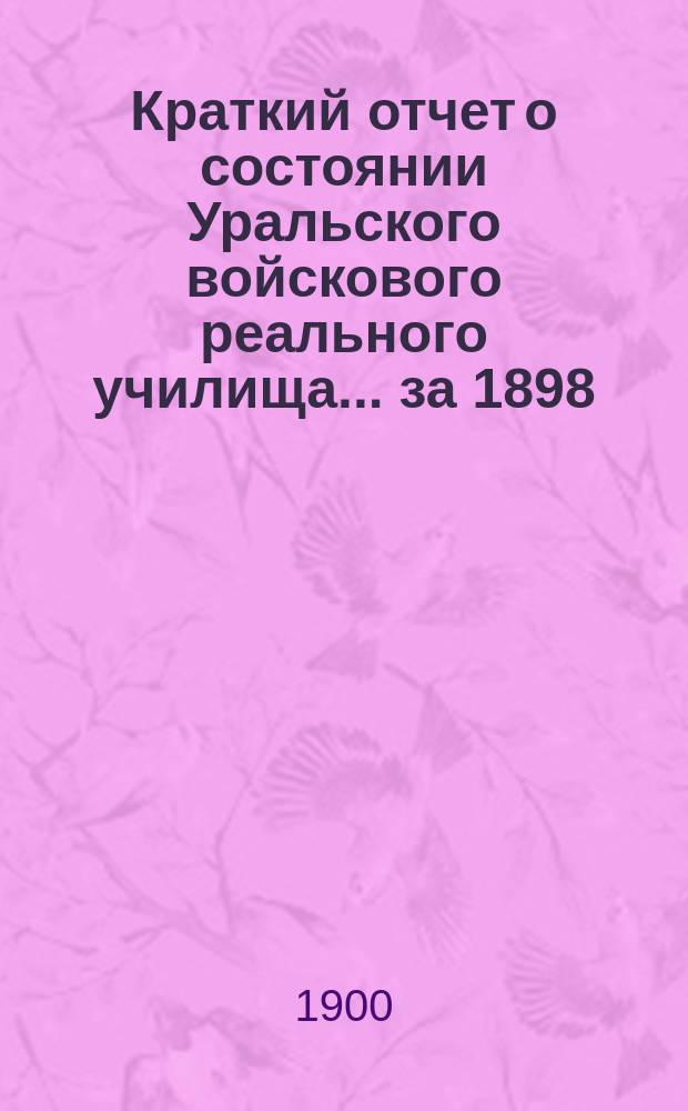 Краткий отчет о состоянии Уральского войскового реального училища ... за 1898/9 учебный год
