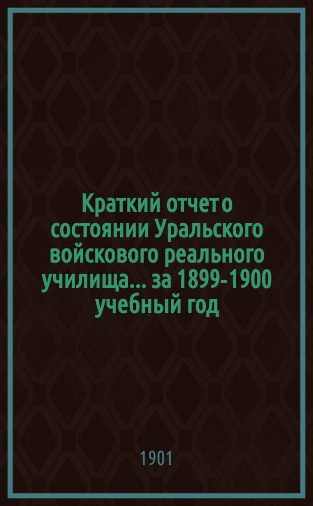 Краткий отчет о состоянии Уральского войскового реального училища ... за 1899-1900 учебный год