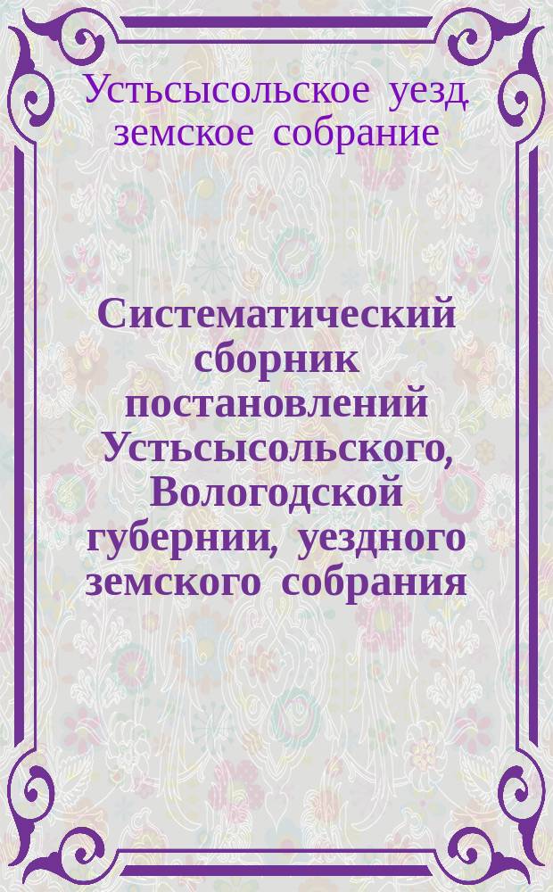 Систематический сборник постановлений Устьсысольского, Вологодской губернии, уездного земского собрания : За 30 лет (1869-1898) : По поруч. Устьсыс. уезд. зем. управы сост. И.Я. Неклепаев