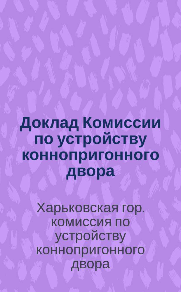 Доклад Комиссии по устройству коннопригонного двора : В Харьк. гор. думу