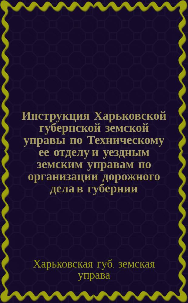 Инструкция Харьковской губернской земской управы по Техническому ее отделу и уездным земским управам по организации дорожного дела в губернии, исправленная, дополненная и утвержденная Губернским земским собранием 16 декабря 1898 г. : С прил. форм отчетности