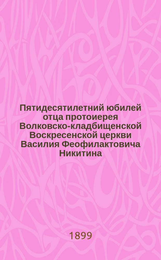 Пятидесятилетний юбилей отца протоиерея Волковско-кладбищенской Воскресенской церкви Василия Феофилактовича Никитина. 1848-1898