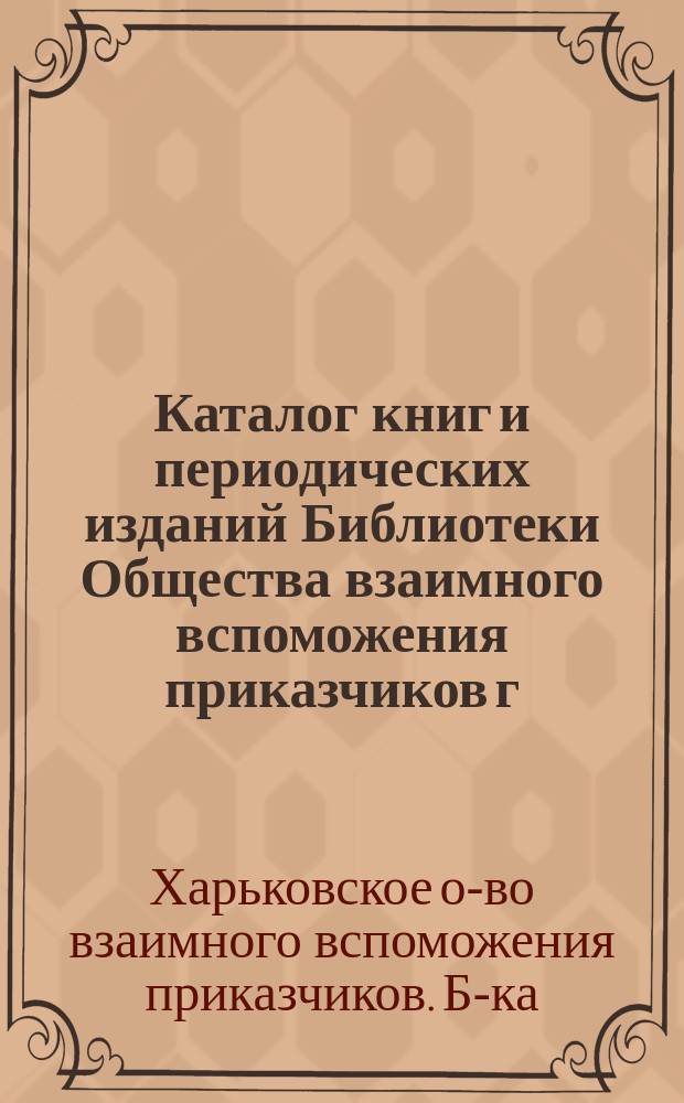 Каталог книг и периодических изданий Библиотеки Общества взаимного вспоможения приказчиков г. Харькова