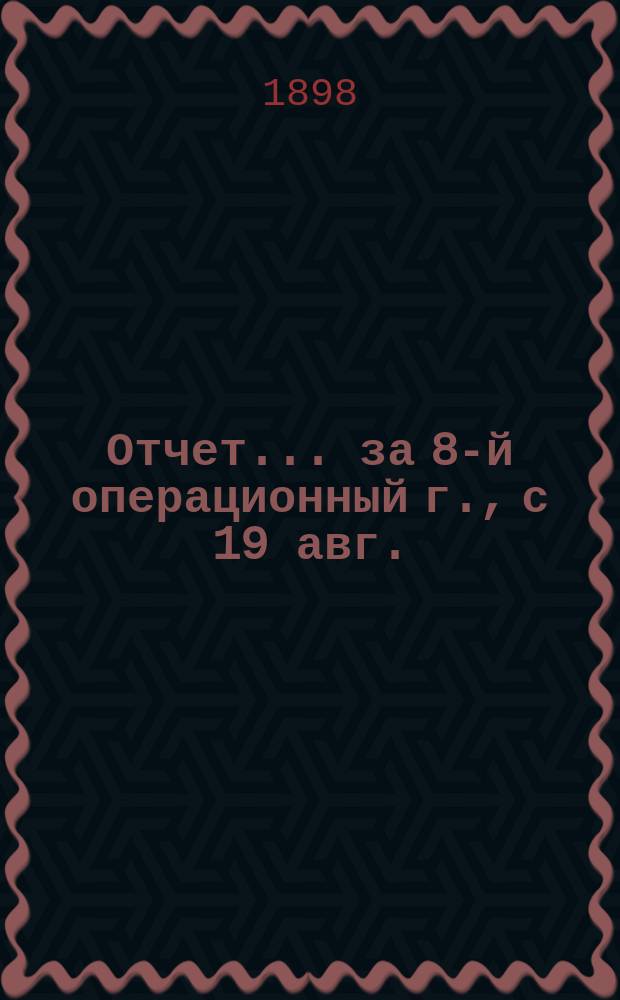 Отчет... ... за 8-й операционный г., с 19 авг. (1 сент.) 1905 г. по 18 (31) авг. 1906 г. включительно