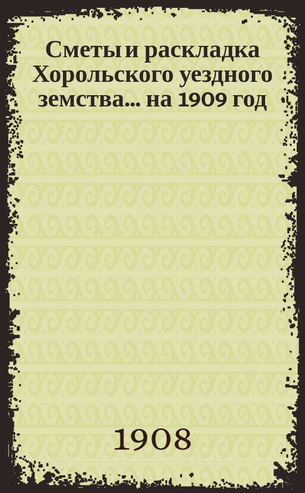 Сметы и раскладка Хорольского уездного земства... ... на 1909 год