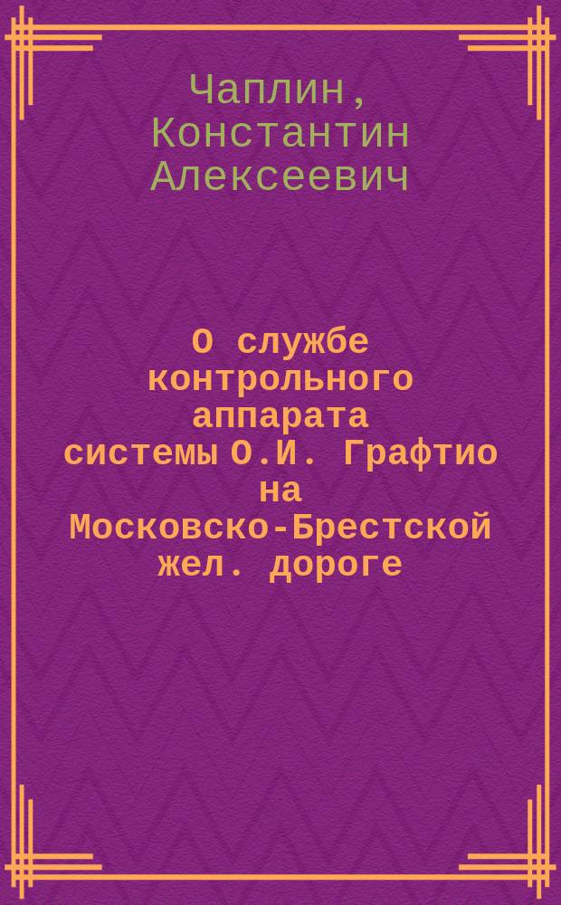 О службе контрольного аппарата системы О.И. Графтио на Московско-Брестской жел. дороге : Докл. 11 Совещат. съезду представителей службы движения рус. ж. д. нач. Службы движения Моск.-Брест. ж. д. К.А. Чаплина