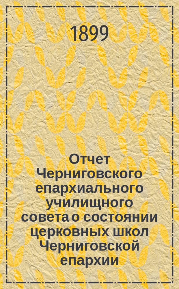 Отчет Черниговского епархиального училищного совета о состоянии церковных школ Черниговской епархии... ... за 1898 гражданский год