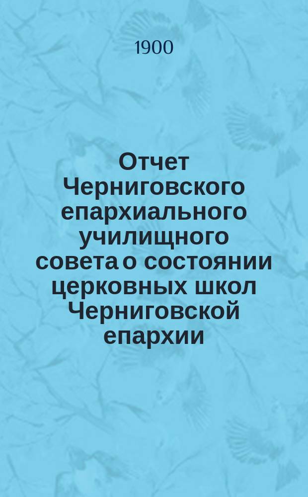 Отчет Черниговского епархиального училищного совета о состоянии церковных школ Черниговской епархии... ... за 1899 гражданский год