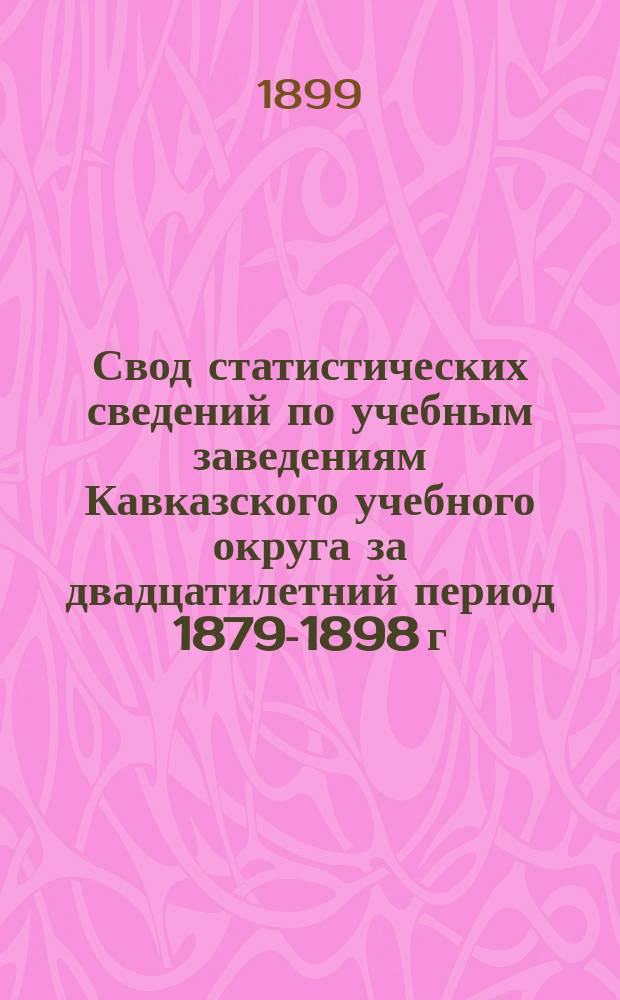 Свод статистических сведений по учебным заведениям Кавказского учебного округа за двадцатилетний период 1879-1898 г.